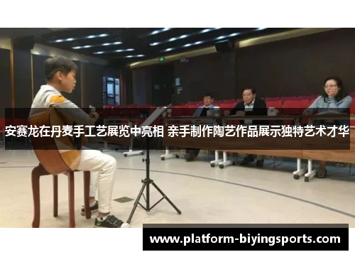 安赛龙在丹麦手工艺展览中亮相 亲手制作陶艺作品展示独特艺术才华